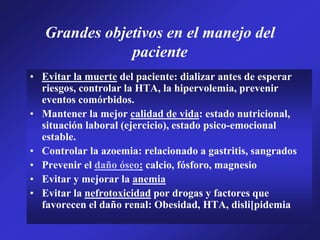 Grandes objetivos en el manejo del
paciente
• Evitar la muerte del paciente: dializar antes de esperar
riesgos, controlar la HTA, la hipervolemia, prevenir
eventos comórbidos.
• Mantener la mejor calidad de vida: estado nutricional,
situación laboral (ejercicio), estado psico-emocional
estable.
• Controlar la azoemia: relacionado a gastritis, sangrados
• Prevenir el daño óseo: calcio, fósforo, magnesio
• Evitar y mejorar la anemia
• Evitar la nefrotoxicidad por drogas y factores que
favorecen el daño renal: Obesidad, HTA, disli[pidemia
 