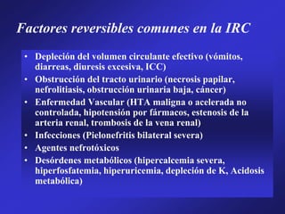 Factores reversibles comunes en la IRC
• Depleción del volumen circulante efectivo (vómitos,
diarreas, diuresis excesiva, ICC)
• Obstrucción del tracto urinario (necrosis papilar,
nefrolitiasis, obstrucción urinaria baja, cáncer)
• Enfermedad Vascular (HTA maligna o acelerada no
controlada, hipotensión por fármacos, estenosis de la
arteria renal, trombosis de la vena renal)
• Infecciones (Pielonefritis bilateral severa)
• Agentes nefrotóxicos
• Desórdenes metabólicos (hipercalcemia severa,
hiperfosfatemia, hiperuricemia, depleción de K, Acidosis
metabólica)
 