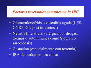 Factores reversibles comunes en la IRC
• Glomerulonefritis o vasculitis aguda (LES,
GNRP, GN post infecciosa)
• Nefritis Intersticial (alérgica por drogas,
toxinas o autoinmunes como Sjogren o
sarcoidosis)
• Gestación (especialmente con toxemia)
• IRA de cualquier otra causa
 