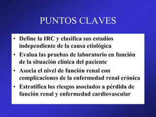 PUNTOS CLAVES
• Define la IRC y clasifica sus estadíos
independiente de la causa etiológica
• Evalua las pruebas de laboratorio en función
de la situación clínica del paciente
• Asocia el nivel de función renal con
complicaciones de la enfermedad renal crónica
• Estratifica los riesgos asociados a pérdida de
función renal y enfermedad cardiovascular
 
