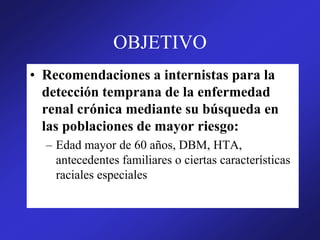 OBJETIVO
• Recomendaciones a internistas para la
detección temprana de la enfermedad
renal crónica mediante su búsqueda en
las poblaciones de mayor riesgo:
– Edad mayor de 60 años, DBM, HTA,
antecedentes familiares o ciertas características
raciales especiales
 