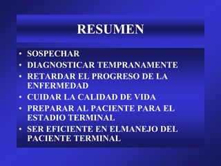 RESUMEN
• SOSPECHAR
• DIAGNOSTICAR TEMPRANAMENTE
• RETARDAR EL PROGRESO DE LA
ENFERMEDAD
• CUIDAR LA CALIDAD DE VIDA
• PREPARAR AL PACIENTE PARA EL
ESTADIO TERMINAL
• SER EFICIENTE EN ELMANEJO DEL
PACIENTE TERMINAL
 