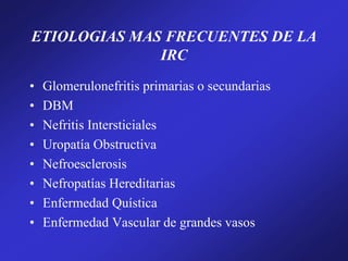 ETIOLOGIAS MAS FRECUENTES DE LA
IRC
• Glomerulonefritis primarias o secundarias
• DBM
• Nefritis Intersticiales
• Uropatía Obstructiva
• Nefroesclerosis
• Nefropatías Hereditarias
• Enfermedad Quística
• Enfermedad Vascular de grandes vasos
 