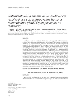 NEFROLOGIA. Vol. XV. Núm. 2, 1995




Tratamiento de la anemia de la insuficiencia
renal crónica con eritropoyetina humana
recombinante (rHuEPO) en pacientes no
dializados
J. L. Miguel, J. A. Traver, R. M. Jofré, J. M. López, A. Otero, J. A. Esteban, J. Grande, H. F. Díaz, E. Sánchez,
J. J. Cubero, J. Martín, J. C. Chacón y F. Rubio.
Coordinador (Hospital La Paz, Madrid). Coordinador (Hospital La Princesa, Madrid). Hospital Gregorio Marañón, Madrid. Hospital
Nuestra Señora del Cristal, Orense. Hospital Virgen de la Concha, Zamora.Hospital Infanta Cristina, Badajoz. Hospital Nuestra Señora
de Sonsoles, Avila. Hospital Virgen de la Vega, Salamanca.


                                    RESUMEN

                                        Se lleva a cabo un estudio multicéntrico de la respuesta al tratamiento con
                                    rHuEPO de la anemia en los pacientes con insuficiencia renal crónica severa no
                                    dializados. Se establecieron dos protocolos de tratamiento: 75 unidades/kg/semana
                                    (protocolo A) y 25 unidades/kg/tres veces por semana, en los dos casos mediante
                                    administración subcutánea. Los únicos criterios de inclusión fueron una Hb infe-
                                    rior a 10 g/dl con ferritinas superiores a 80 ng/ml y un tiempo mínimo de trata-
                                    miento de tres meses. Los grupos de estudio lo constituían 18 y 16 pacientes, res-
                                    pectivamente, de características similares. Todos los pacientes respondieron
                                    adecuadamente, sin repercusiones desfavorables en la hipertensión o evolución de
                                    la nefropatía. Se observó una respuesta en la cifra de Hb similar en los dos grupos
                                    a lo largo del tratamiento, manteniéndose dosis bajas de rHuEPO. No se aprecia-
                                    ron diferencias en la evolución clínica entre los grupos A y B en ninguno de los
                                    parámetros analizados: evolución de la Hb, dosis total de rHuEPO empleadas,
                                    comportamiento de los marcadores férricos, evolución de la tensión arterial y de la
                                    progresión de la nefropatía. Fue evidente la mejoría en el estado clínico de los pa-
                                    cientes con el incremento moderado de su tasa de Hb. Concluimos que la rHuEPO
                                    es eficaz en el tratamiento de la anemia de los pacientes con insuficiencia renal
                                    crónica no dializados, con dosis bajas y mediante una única dosis semanal, consi-
                                    guiéndose una evidente mejoría clínica de los mismos.
                                    Palabras clave: Eritropoyetina. EPO. Anemia Insuficiencia renal. Prediálisis.


                                              ERYTHROPOIETIN TREATMENT IN PRE-DIALYSIS PATIENTS
                                    SUMMARY
                                      A multicenter study was carried out with thirty four patients suffering from severe
                                    chronic renal failure, who had not undergone dialysis, in order to evaluate the res-


Recibido: 20-VI-94.
En versión definitiva: 13-XII-94.
Aceptado: 19-XII-94.

Correspondencia: Dr. J. L. Miguel Alonso.
Servicio de Nefrología.
Hospital La Paz.
Castellana, 261.
28064 Madrid.


148
 