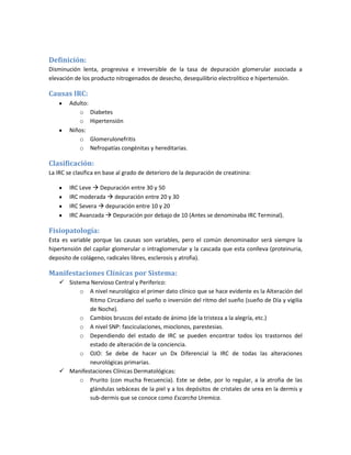 Definición:
Disminución lenta, progresiva e irreversible de la tasa de depuración glomerular asociada a
elevación de los producto nitrogenados de desecho, desequilibrio electrolítico e hipertensión.

Causas IRC:
        Adulto:
           o Diabetes
           o Hipertensión
        Niños:
           o Glomerulonefritis
           o Nefropatías congénitas y hereditarias.

Clasificación:
La IRC se clasifica en base al grado de deterioro de la depuración de creatinina:

        IRC Leve  Depuración entre 30 y 50
        IRC moderada  depuración entre 20 y 30
        IRC Severa  depuración entre 10 y 20
        IRC Avanzada  Depuración por debajo de 10 (Antes se denominaba IRC Terminal).

Fisiopatología:
Esta es variable porque las causas son variables, pero el común denominador será siempre la
hipertensión del capilar glomerular o intraglomerular y la cascada que esta conlleva (proteinuria,
deposito de colágeno, radicales libres, esclerosis y atrofia).

Manifestaciones Clínicas por Sistema:
     Sistema Nervioso Central y Periferico:
          o A nivel neurológico el primer dato clínico que se hace evidente es la Alteración del
             Ritmo Circadiano del sueño o inversión del ritmo del sueño (sueño de Día y vigilia
             de Noche).
          o Cambios bruscos del estado de ánimo (de la tristeza a la alegría, etc.)
          o A nivel SNP: fasciculaciones, mioclonos, parestesias.
          o Dependiendo del estado de IRC se pueden encontrar todos los trastornos del
             estado de alteración de la conciencia.
          o OJO: Se debe de hacer un Dx Diferencial la IRC de todas las alteraciones
             neurológicas primarias.
     Manifestaciones Clínicas Dermatológicas:
          o Prurito (con mucha frecuencia). Este se debe, por lo regular, a la atrofia de las
             glándulas sebáceas de la piel y a los depósitos de cristales de urea en la dermis y
             sub-dermis que se conoce como Escarcha Uremica.
 