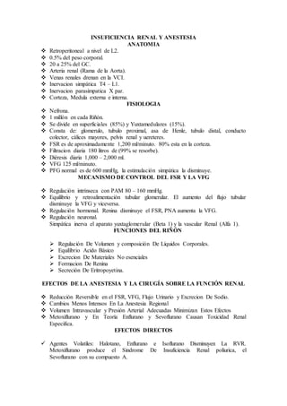 INSUFICIENCIA RENAL Y ANESTESIA
ANATOMIA
 Retroperitoneal a nivel de L2.
 0.5% del peso corporal.
 20 a 25% del GC.
 Arteria renal (Rama de la Aorta).
 Venas renales drenan en la VCI.
 Inervacion simpática T4 – L1.
 Inervacion parasimpatica X par.
 Corteza, Medula externa e interna.
FISIOLOGIA
 Nefrona.
 1 millón en cada Riñón.
 Se divide en superficiales (85%) y Yuxtamedulares (15%).
 Consta de: glomerulo, tubulo proximal, asa de Henle, tubulo distal, conducto
colector, cálices mayores, pelvis renal y uereteres.
 FSR es de aproximadamente 1,200 ml/minuto. 80% esta en la corteza.
 Filtracion diaria 180 litros de (99% se resorbe).
 Diéresis diaria 1,000 – 2,000 ml.
 VFG 125 ml/minuto.
 PFG normal es de 600 mmHg, la estimulación simpática la disminuye.
MECANISMO DE CONTROL DEL FSR Y LA VFG
 Regulación intrínseca con PAM 80 – 160 mmHg.
 Equilibrio y retroalimentación tubular glomerular. El aumento del flujo tubular
disminuye la VFG y viceversa.
 Regulación hormonal. Renina disminuye el FSR, PNA aumenta la VFG.
 Regulación neuronal.
Simpática inerva el aparato yuxtaglomerular (Beta 1) y la vascular Renal (Alfa 1).
FUNCIONES DEL RIÑÓN
 Regulación De Volumen y composición De Líquidos Corporales.
 Equilibrio Acido Básico
 Excrecion De Materiales No esenciales
 Formacion De Renina
 Secreción De Eritropoyetina.
EFECTOS DE LA ANESTESIA Y LA CIRUGÍA SOBRE LA FUNCIÓN RENAL
 Reducción Reversible en el FSR, VFG, Flujo Urinario y Excrecion De Sodio.
 Cambios Menos Intensos En La Anestesia Regional
 Volumen Intravascular y Presión Arterial Adecuadas Minimizan Estos Efectos
 Metoxiflurano y En Teoría Enflurano y Sevoflurano Causan Toxicidad Renal
Especifica.
EFECTOS DIRECTOS
 Agentes Volatiles: Halotano, Enflurano e Isoflurano Disminuyen La RVR.
Metoxiflurano produce el Sindrome De Insuficiencia Renal poliurica, el
Sevoflurano con su compuesto A.
 