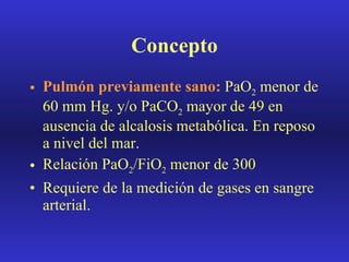 Concepto Pulmón previamente sano:  PaO 2  menor de 60 mm Hg. y/o PaCO 2  mayor de 49 en ausencia de alcalosis metabólica. En reposo a nivel del mar. Relación PaO 2 /FiO 2  menor de 300 Requiere de la medición de gases en sangre arterial. 
