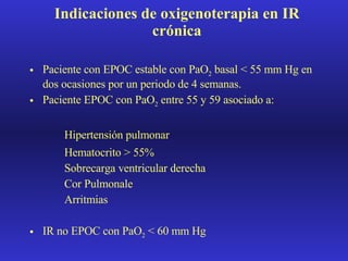 Indicaciones de oxigenoterapia en IR crónica Paciente con EPOC estable con PaO 2  basal < 55 mm Hg en dos ocasiones por un periodo de 4 semanas. Paciente EPOC con PaO 2  entre 55 y 59 asociado a: Hipertensión pulmonar Hematocrito > 55% Sobrecarga ventricular derecha Cor Pulmonale Arritmias IR no EPOC con PaO 2  < 60 mm Hg 