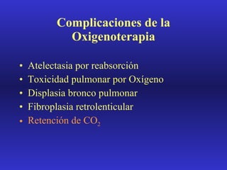 Complicaciones de la Oxigenoterapia Atelectasia por reabsorción Toxicidad pulmonar por Oxígeno Displasia bronco pulmonar Fibroplasia retrolenticular Retención de CO 2 