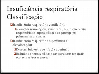 Insuficiência respiratória
Classificação
Insuficiência respiratória ventilatória
alterações neurológicas, musculares, obstrução de vias
respiratórias e impossibilidade do parenquima
pulmonar se distender
Insuficiencia respiratória hipoxêmica ou
alveolocapilar
Desequilíbrio entre ventilação e perfusão
Redução da permeabilidade das estruturas nas quais
ocorrem as trocas gasosas
 