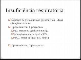 Insuficiência respiratória
Do ponto de vista clínico/ gasométrico – duas
situações básicas:
Hipoxemia com hipercapnia
PaO₂ menor ou igual a 60 mmHg
Saturação menor ou igual a 90%
Pa CO₂ maior ou igual a 50 mmHg
Hipoxemia sem hipercapnia:
 
