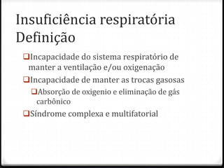 Insuficiência respiratória
Definição
Incapacidade do sistema respiratório de
manter a ventilação e/ou oxigenação
Incapacidade de manter as trocas gasosas
Absorção de oxigenio e eliminação de gás
carbônico
Síndrome complexa e multifatorial
 