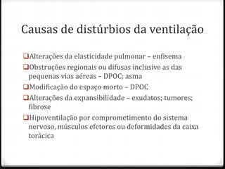 Causas de distúrbios da ventilação
Alterações da elasticidade pulmonar – enfisema
Obstruções regionais ou difusas inclusive as das
pequenas vias aéreas – DPOC; asma
Modificação do espaço morto – DPOC
Alterações da expansibilidade – exudatos; tumores;
fibrose
Hipoventilação por comprometimento do sistema
nervoso, músculos efetores ou deformidades da caixa
torácica
 