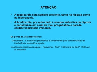 ATENÇÃO
• A taquicardia está sempre presente, tanto na hipoxia como
na hipercapnia.
• A bradicardia, por outro lado é sempre indicativa de hipoxia
e constitui-se em sinal de mau prognóstico e parada
cardiorrespiratória iminente.
Do ponto de vista laboratorial:
- Gasometria - a avaliação gasométrica é fundamental para caracterização da
insuficiência respiratória aguda.
Insuficiência respiratória aguda – hipoxemia – PaO² < 60mmHg ou SaO² < 90% em
ar ambiente.
 