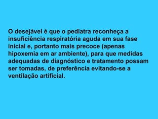 O desejável é que o pediatra reconheça a
insuficiência respiratória aguda em sua fase
inicial e, portanto mais precoce (apenas
hipoxemia em ar ambiente), para que medidas
adequadas de diagnóstico e tratamento possam
ser tomadas, de preferência evitando-se a
ventilação artificial.
 