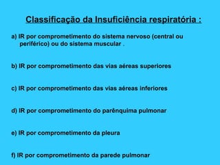 Classificação da Insuficiência respiratória :
a) IR por comprometimento do sistema nervoso (central ou
periférico) ou do sistema muscular .
b) IR por comprometimento das vias aéreas superiores
c) IR por comprometimento das vias aéreas inferiores
d) IR por comprometimento do parênquima pulmonar
e) IR por comprometimento da pleura
f) IR por comprometimento da parede pulmonar
 