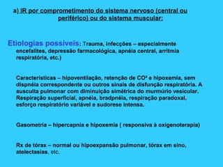 a) IR por comprometimento do sistema nervoso (central ou
periférico) ou do sistema muscular:
Etiologias possíveis: Trauma, infecções – especialmente
encefalites, depressão farmacológica, apnéia central, arritmia
respiratória, etc.)
Características – hipoventilação, retenção de CO² e hipoxemia, sem
dispnéia correspondente ou outros sinais de disfunção respiratória. A
ausculta pulmonar com diminuição simétrica do murmúrio vesicular.
Respiração superficial, apnéia, bradpnéia, respiração paradoxal,
esforço respiratório variável e sudorese intensa.
Gasometria – hipercapnia e hipoxemia ( responsiva à oxigenoterapia)
Rx de tórax – normal ou hipoexpansão pulmonar, tórax em sino,
atelectasias, etc.
 