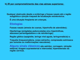 b) IR por comprometimento das vias aéreas superiores:
Qualquer obstrução desde a orofaringe e fossas nasais até a região
subglótica e porção traqueal de localização extratorácica.
É uma situação freqüente em crianças.
Etiologias
Fossas nasais (atresia de coanas, hipertrofia de adenóides);
Hipofaringe (amigdalas pedunculadas e/ou hipertróficas,
abscesso periamigadaliano e de retrofaringe);
Região glótica (epiglotite, laringe viral aguda, laringomalácia) e;
Traquéia (traqueomalácia, corpo estranho, compressão extrínseca
por tumores ou malformações vasculares).
Alguns sinais clássicos são estridor, cornagem, retração
esternal, tiragem supraesternal e intercostal, hiperextensão da
região cervical,
 