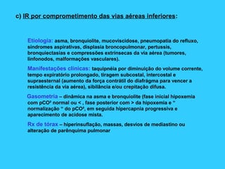 c) IR por comprometimento das vias aéreas inferiores:
Etiologia: asma, bronquiolite, mucoviscidose, pneumopatia do refluxo,
síndromes aspirativas, displasia broncopulmonar, pertussis,
bronquiectasias e compressões extrínsecas da via aérea (tumores,
linfonodos, malformações vasculares).
Manifestações clínicas: taquipnéia por diminuição do volume corrente,
tempo expiratório prolongado, tiragem subcostal, intercostal e
supraesternal (aumento da força contrátil do diafrágma para vencer a
resistência da via aérea), sibilância e/ou crepitação difusa.
Gasometria – dinâmica na asma e bronquiolite (fase inicial hipoxemia
com pCO² normal ou < , fase posterior com > da hipoxemia e “
normalização “ do pCO², em seguida hipercapnia progressiva e
aparecimento de acidose mista.
Rx de tórax – hiperinsuflação, massas, desvios de mediastino ou
alteração de parênquima pulmonar
 