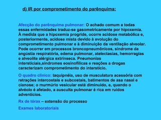 d) IR por comprometimento do parênquima:
Afecção do parênquima pulmonar: O achado comum a todas
essas enfermidades traduz-se gasometricamente por hipoxemia.
À medida que a hipoxemia progride, ocorre acidose metabólica e,
posteriormente, acidose mista devido à evolução do
comprometimento pulmonar e à diminuição da ventilação alveolar.
Pode ocorrer em processos broncopneumônicos, síndrome da
angústia respiratória, edema pulmonar, atelectasias, hemorragias
e alveolite alérgica extrínseca. Pneumonias
intersticiais,síndromes eosinofílicas e reações a drogas
caracterizam comprometimento do interstício.
O quadro clínico: taquipnéia, uso de musculatura acessória com
retrações intercostais e subcostais, batimentos de asa nasal e
cianose; o murmúrio vesicular está diminuído, e, quando o
alvéolo é afetado, a ausculta pulmonar é rica em ruídos
adventícios.
Rx de tórax – extensão do processo
Exames laboratoriais
 