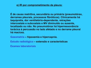 e) IR por comprometimento da pleura:
É de causa restritiva, secundária ou primária (pneumotórax,
derrames pleurais, processos fibróticos). Clinicamente há
taquipnéia, dor ventilatório-dependente, retrações
intercostais e subcostais e MV diminuído ou ausente,
localizado ou não. No pneumotórax há hiperressonância
torácica à percussão no lado afetado e no derrame pleural
há macicez.
Gasometria – hipoxemia e hipercapnia.
Estudo radiológico – extensão e características
Exames laboratoriais
 
