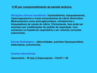 f) IR por comprometimento da parede torácica:
Situações clínicas transitórias: hipofosfatemia, hipopotassemia,
hipermagnesemia e níveis extracelulares de cálcio diminuídos.
Medicamentos como aminoglicosídeos, clindamicina e
bloqueadores de canais de cálcio. Clinicamente, isso pode ser
expresso por modificações do padrão da respiração, com
aumentos na freqüência respiratória e em volumes correntes
subnormais.
Estudo Radiológico – deformidades, pulmões hipoexpandidos,
atelectasias, pneumonias.
Exames laboratoriais
Gasometria – IR tipo || (hipercapnia) – PaCO² > 50
 