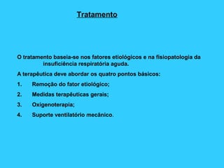 Tratamento
O tratamento baseia-se nos fatores etiológicos e na fisiopatologia da
insuficiência respiratória aguda.
A terapêutica deve abordar os quatro pontos básicos:
1. Remoção do fator etiológico;
2. Medidas terapêuticas gerais;
3. Oxigenoterapia;
4. Suporte ventilatório mecânico.
 