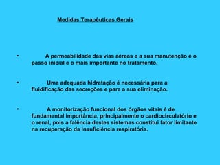 Medidas Terapêuticas Gerais
• A permeabilidade das vias aéreas e a sua manutenção é o
passo inicial e o mais importante no tratamento.
• Uma adequada hidratação é necessária para a
fluidificação das secreções e para a sua eliminação.
• A monitorização funcional dos órgãos vitais é de
fundamental importância, principalmente o cardiocirculatório e
o renal, pois a falência destes sistemas constitui fator limitante
na recuperação da insuficiência respiratória.
 