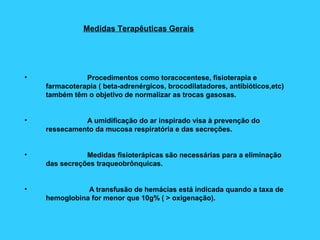 Medidas Terapêuticas Gerais
• Procedimentos como toracocentese, fisioterapia e
farmacoterapia ( beta-adrenérgicos, brocodilatadores, antibióticos,etc)
também têm o objetivo de normalizar as trocas gasosas.
• A umidificação do ar inspirado visa à prevenção do
ressecamento da mucosa respiratória e das secreções.
• Medidas fisioterápicas são necessárias para a eliminação
das secreções traqueobrônquicas.
• A transfusão de hemácias está indicada quando a taxa de
hemoglobina for menor que 10g% ( > oxigenação).
 