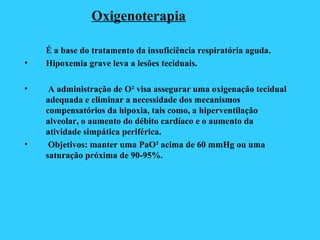 Oxigenoterapia
É a base do tratamento da insuficiência respiratória aguda.
• Hipoxemia grave leva a lesões teciduais.
• A administração de O² visa assegurar uma oxigenação tecidual
adequada e eliminar a necessidade dos mecanismos
compensatórios da hipoxia, tais como, a hiperventilação
alveolar, o aumento do débito cardíaco e o aumento da
atividade simpática periférica.
• Objetivos: manter uma PaO² acima de 60 mmHg ou uma
saturação próxima de 90-95%.
 