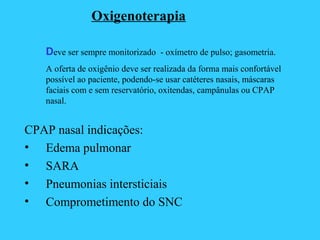Oxigenoterapia
Deve ser sempre monitorizado - oxímetro de pulso; gasometria.
A oferta de oxigênio deve ser realizada da forma mais confortável
possível ao paciente, podendo-se usar catéteres nasais, máscaras
faciais com e sem reservatório, oxitendas, campânulas ou CPAP
nasal.
CPAP nasal indicações:
• Edema pulmonar
• SARA
• Pneumonias intersticiais
• Comprometimento do SNC
 