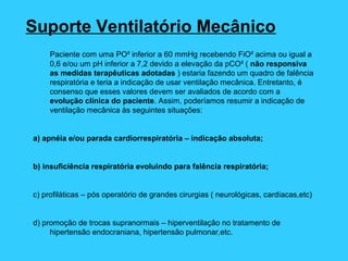 Suporte Ventilatório Mecânico
Paciente com uma PO² inferior a 60 mmHg recebendo FiO² acima ou igual a
0,6 e/ou um pH inferior a 7,2 devido a elevação da pCO² ( não responsiva
as medidas terapêuticas adotadas ) estaria fazendo um quadro de falência
respiratória e teria a indicação de usar ventilação mecânica. Entretanto, é
consenso que esses valores devem ser avaliados de acordo com a
evolução clínica do paciente. Assim, poderíamos resumir a indicação de
ventilação mecânica às seguintes situações:
a) apnéia e/ou parada cardiorrespiratória – indicação absoluta;
b) insuficiência respiratória evoluindo para falência respiratória;
c) profiláticas – pós operatório de grandes cirurgias ( neurológicas, cardíacas,etc)
d) promoção de trocas supranormais – hiperventilação no tratamento de
hipertensão endocraniana, hipertensão pulmonar,etc.
 