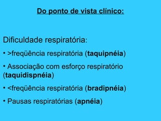 Do ponto de vista clínico:
Dificuldade respiratória:
• >freqüência respiratória (taquipnéia)
• Associação com esforço respiratório
(taquidispnéia)
• <freqüência respiratória (bradipnéia)
• Pausas respiratórias (apnéia)
 