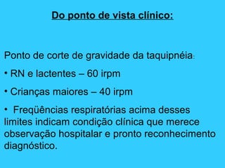 Do ponto de vista clínico:
Ponto de corte de gravidade da taquipnéia:
• RN e lactentes – 60 irpm
• Crianças maiores – 40 irpm
• Freqüências respiratórias acima desses
limites indicam condição clínica que merece
observação hospitalar e pronto reconhecimento
diagnóstico.
 