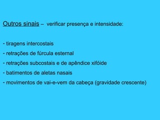 Outros sinais – verificar presença e intensidade:
- tiragens intercostais
- retrações de fúrcula esternal
- retrações subcostais e de apêndice xifóide
- batimentos de aletas nasais
- movimentos de vai-e-vem da cabeça (gravidade crescente)
 