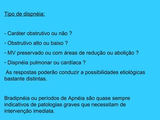 Tipo de dispnéia:
- Caráter obstrutivo ou não ?
- Obstrutivo alto ou baixo ?
- MV preservado ou com áreas de redução ou abolição ?
- Dispnéia pulmonar ou cardíaca ?
As respostas poderão conduzir a possibilidades etiológicas
bastante distintas.
Bradipnéia ou períodos de Apnéia são quase sempre
indicativos de patologias graves que necessitam de
intervenção imediata.
 