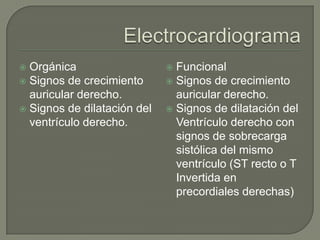  Orgánica                    Funcional
 Signos de crecimiento       Signos de crecimiento
  auricular derecho.           auricular derecho.
 Signos de dilatación del    Signos de dilatación del
  ventrículo derecho.          Ventrículo derecho con
                               signos de sobrecarga
                               sistólica del mismo
                               ventrículo (ST recto o T
                               Invertida en
                               precordiales derechas)
 