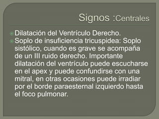  Dilatación  del Ventrículo Derecho.
 Soplo de insuficiencia tricuspidea: Soplo
  sistólico, cuando es grave se acompaña
  de un III ruido derecho. Importante
  dilatación del ventrículo puede escucharse
  en el apex y puede confundirse con una
  mitral, en otras ocasiones puede irradiar
  por el borde paraesternal izquierdo hasta
  el foco pulmonar.
 