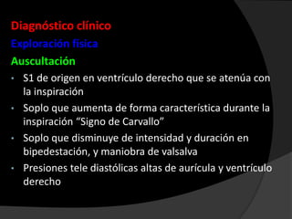 Diagnóstico clínico
Exploración física
Auscultación
S1 de origen en ventrículo derecho que se atenúa con
la inspiración
• Soplo que aumenta de forma característica durante la
inspiración “Signo de Carvallo”
• Soplo que disminuye de intensidad y duración en
bipedestación, y maniobra de valsalva
• Presiones tele diastólicas altas de aurícula y ventrículo
derecho
•

 