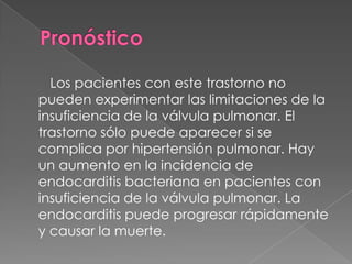 Los pacientes con este trastorno no
pueden experimentar las limitaciones de la
insuficiencia de la válvula pulmonar. El
trastorno sólo puede aparecer si se
complica por hipertensión pulmonar. Hay
un aumento en la incidencia de
endocarditis bacteriana en pacientes con
insuficiencia de la válvula pulmonar. La
endocarditis puede progresar rápidamente
y causar la muerte.
 