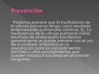 Podemos prevenir que la Insuficiencia de
la válvula pulmonar tenga como resultado
enfermedades pulmonares crónicas. Ej.: La
insuficiencia de la válvula pulmonar como
resultado de endocarditis bacteriana
generalmente se puede prevenir con el uso
de la profilaxis antibiótica en la
preparación para los procedimientos
dentales u otros procedimientos que
pueden introducir bacterias en el torrente
sanguíneo.
 