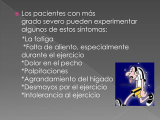    Los pacientes con más
    grado severo pueden experimentar
    algunos de estos síntomas:
    *La fatiga
     *Falta de aliento, especialmente
    durante el ejercicio
    *Dolor en el pecho
    *Palpitaciones
    *Agrandamiento del hígado
    *Desmayos por el ejercicio
    *Intolerancia al ejercicio
 