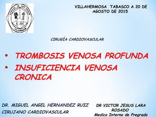 CIRUGÍA CARDIOVASCULAR
DR VICTOR JESUS LARA
ROSADO
Medico Interno de Pregrado
VILLAHERMOSA TABASCO A 20 DE
AGOSTO DE 2015
• TROMBOSIS VENOSA PROFUNDA
• INSUFICIENCIA VENOSA
CRONICA
DR. MIGUEL ANGEL HERNANDEZ RUIZ
CIRUJANO CARDIOVASCULAR
 