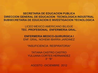 SECRETARIA DE EDUCACION PÚBLICA
DIRECCION GENERAL DE EDUCACION TECNOLOGICA INDUSTRIAL
SUBSECRETARIA DE EDUCACION E INVESTIGACION TECNOLOGICA

            LICEO MEXICO AMERICANO BILIGÜE
          TEC. PROFESIONAL ENFERMERIA GRAL.

            ENFERMERIA MEDICO-QUIRURGICA I
           ENF. GRAL. NOHEMI IBARRA JARDINEZ

              “INSUFICIENCIA RESPIRATORIA”

                TATIANA CASTRO CASTRO
              YULUANA CORTES HERNANDEZ
                         3° “B”

                AGOSTO –DICIEMBRE 2012
 