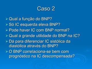 Caso 2 Qual a função do BNP? Só IC esquerda eleva BNP? Pode haver IC com BNP normal? Qual a grande utilidade do BNP na IC? Dá para diferenciar IC sistólica da diastólica através do BNP? O BNP correlaciona-se bem com prognóstico na IC descompensada? 
