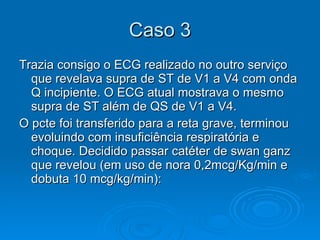 Caso 3 Trazia consigo o ECG realizado no outro serviço que revelava supra de ST de V1 a V4 com onda Q incipiente. O ECG atual mostrava o mesmo supra de ST além de QS de V1 a V4.  O pcte foi transferido para a reta grave, terminou evoluindo com insuficiência respiratória e choque. Decidido passar catéter de swan ganz que revelou (em uso de nora 0,2mcg/Kg/min e dobuta 10 mcg/kg/min):  