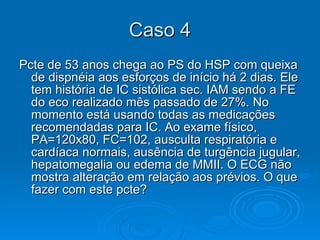 Caso 4 Pcte de 53 anos chega ao PS do HSP com queixa de dispnéia aos esforços de início há 2 dias. Ele tem história de IC sistólica sec. IAM sendo a FE do eco realizado mês passado de 27%. No momento está usando todas as medicações recomendadas para IC. Ao exame físico, PA=120x80, FC=102, ausculta respiratória e cardíaca normais, ausência de turgência jugular, hepatomegalia ou edema de MMII. O ECG não mostra alteração em relação aos prévios. O que fazer com este pcte? 