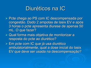 Diuréticos na IC Pcte chega ao PS com IC descompensada por congestão. Dado 2 ampolas de lasix EV e após 3 horas o pcte apresenta diurese de apenas 50 mL. O que fazer? Qual forma mais objetiva de monitorizar a resposta do pcte ao diurético? Em pcte com IC que já usa diurético ambulatorialmente, qual a dose inicial do lasix EV que deve ser usada na descompensação? 