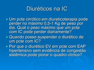 Diuréticos na IC Um pcte cirrótico em diureticoterapia pode perder no máximo 0,5-1 Kg de peso por dia. Qual o peso máximo que um pcte com IC pode perder diariamente? Quando posso suspender o diurético de um pcte com IC? Por que o diurético EV em pcte com EAP hipertensivo sem evidência de congestão sistêmica pode piorar o quadro clínico? 