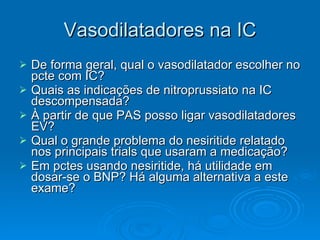 Vasodilatadores na IC De forma geral, qual o vasodilatador escolher no pcte com IC? Quais as indicações de nitroprussiato na IC descompensada? À partir de que PAS posso ligar vasodilatadores EV? Qual o grande problema do nesiritide relatado nos principais trials que usaram a medicação? Em pctes usando nesiritide, há utilidade em dosar-se o BNP? Há alguma alternativa a este exame? 